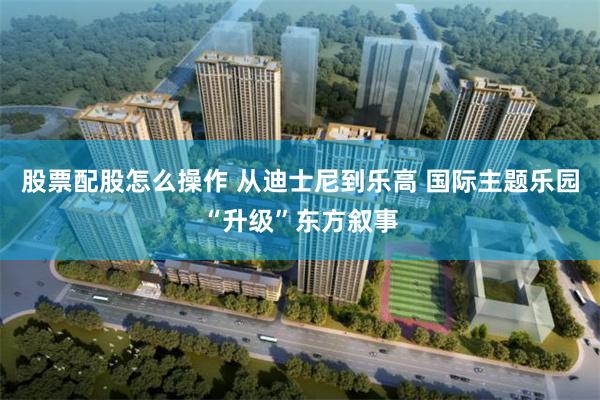 股票配股怎么操作 从迪士尼到乐高 国际主题乐园“升级”东方叙事