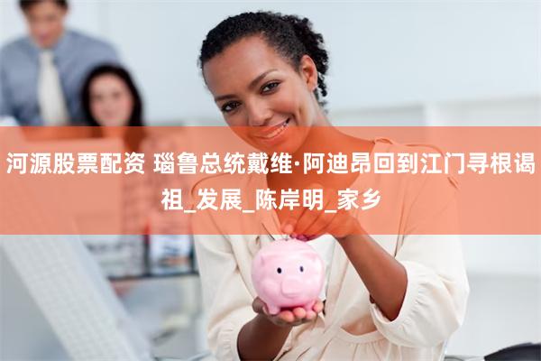 河源股票配资 瑙鲁总统戴维·阿迪昂回到江门寻根谒祖_发展_陈岸明_家乡
