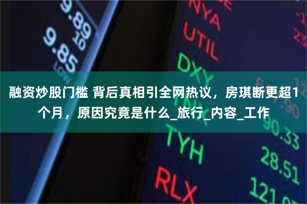融资炒股门槛 背后真相引全网热议，房琪断更超1个月，原因究竟是什么_旅行_内容_工作