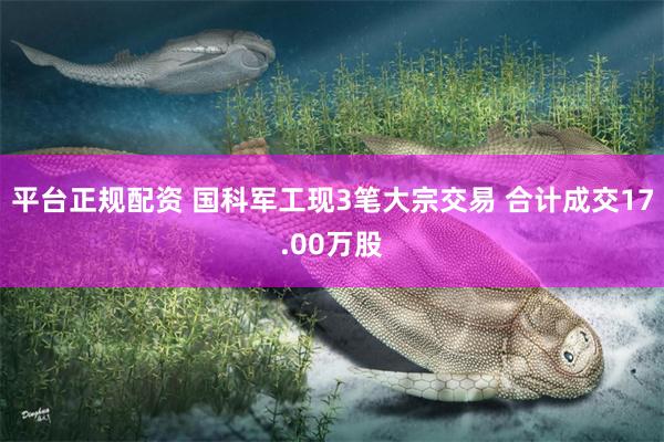 平台正规配资 国科军工现3笔大宗交易 合计成交17.00万股