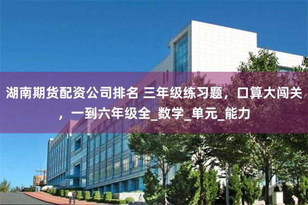 湖南期货配资公司排名 三年级练习题，口算大闯关，一到六年级全_数学_单元_能力