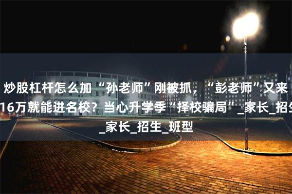 炒股杠杆怎么加 “孙老师”刚被抓，“彭老师”又来了！7-16万就能进名校？当心升学季“择校骗局”_家长_招生_班型