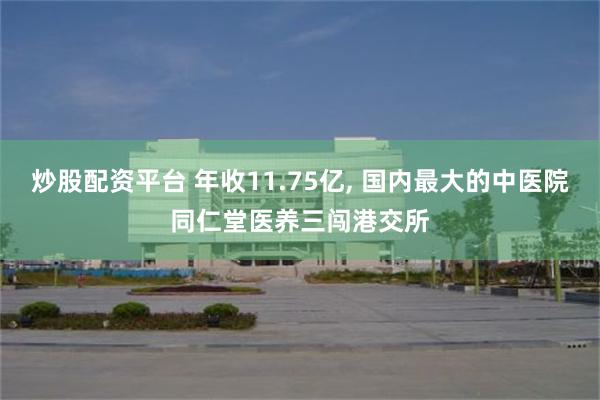 炒股配资平台 年收11.75亿, 国内最大的中医院同仁堂医养三闯港交所