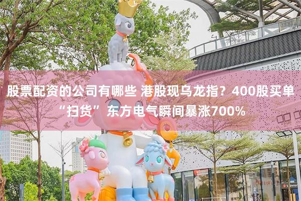 股票配资的公司有哪些 港股现乌龙指？400股买单“扫货” 东方电气瞬间暴涨700%