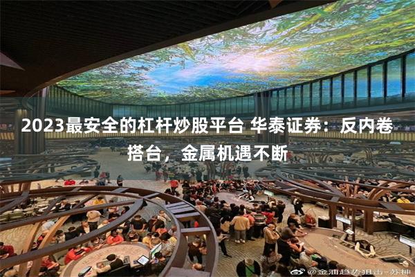 2023最安全的杠杆炒股平台 华泰证券：反内卷搭台，金属机遇不断