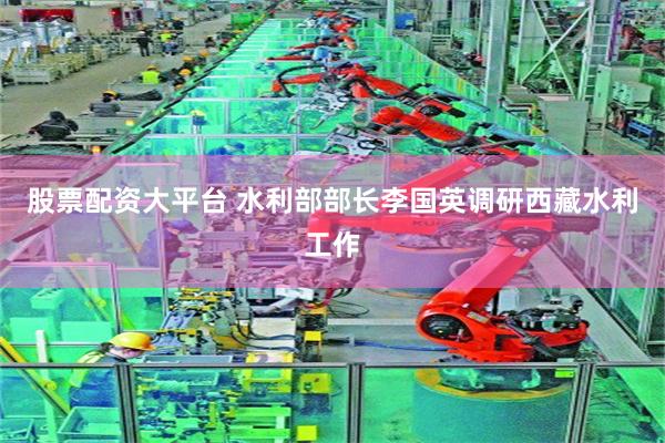 股票配资大平台 水利部部长李国英调研西藏水利工作
