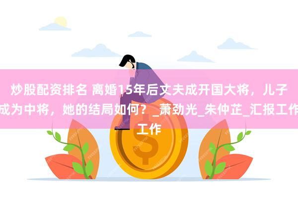 炒股配资排名 离婚15年后丈夫成开国大将，儿子成为中将，她的结局如何？_萧劲光_朱仲芷_汇报工作