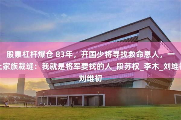 股票杠杆爆仓 83年，开国少将寻找救命恩人，一土家族裁缝：我就是将军要找的人_段苏权_李木_刘维初