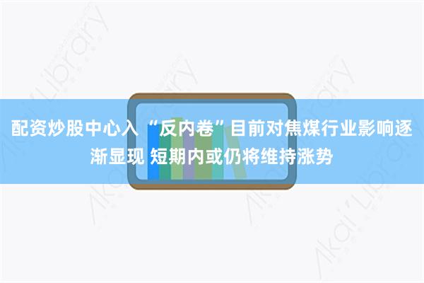 配资炒股中心入 “反内卷”目前对焦煤行业影响逐渐显现 短期内或仍将维持涨势
