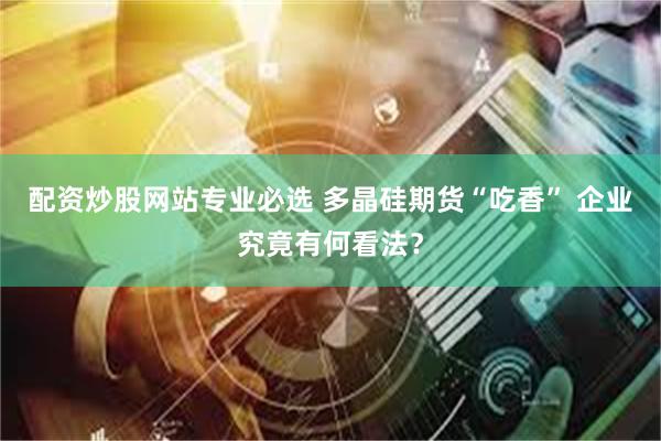 配资炒股网站专业必选 多晶硅期货“吃香” 企业究竟有何看法？