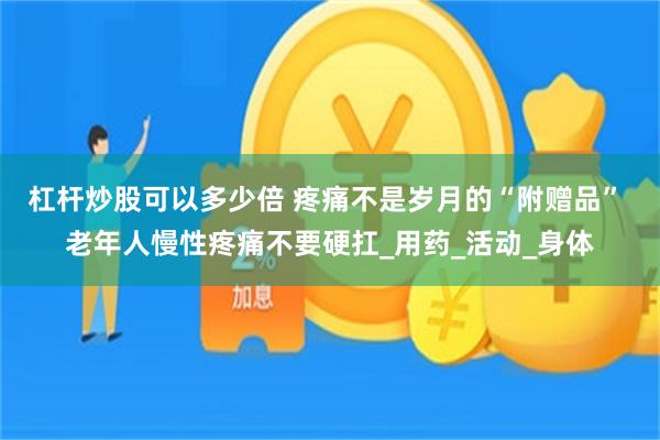 杠杆炒股可以多少倍 疼痛不是岁月的“附赠品” 老年人慢性疼痛不要硬扛_用药_活动_身体