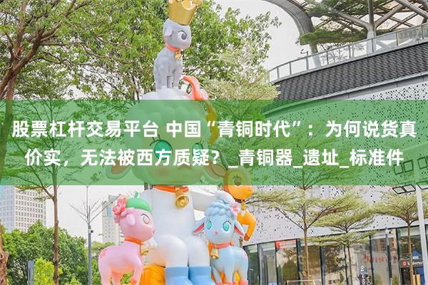 股票杠杆交易平台 中国“青铜时代”：为何说货真价实，无法被西方质疑？_青铜器_遗址_标准件