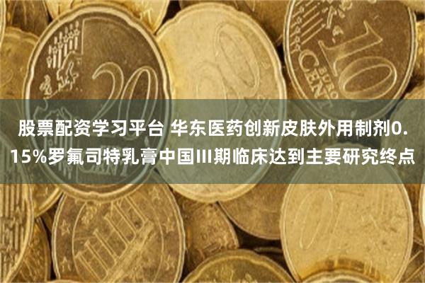 股票配资学习平台 华东医药创新皮肤外用制剂0.15%罗氟司特乳膏中国Ⅲ期临床达到主要研究终点