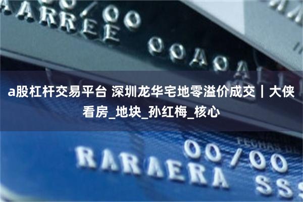 a股杠杆交易平台 深圳龙华宅地零溢价成交｜大侠看房_地块_孙红梅_核心