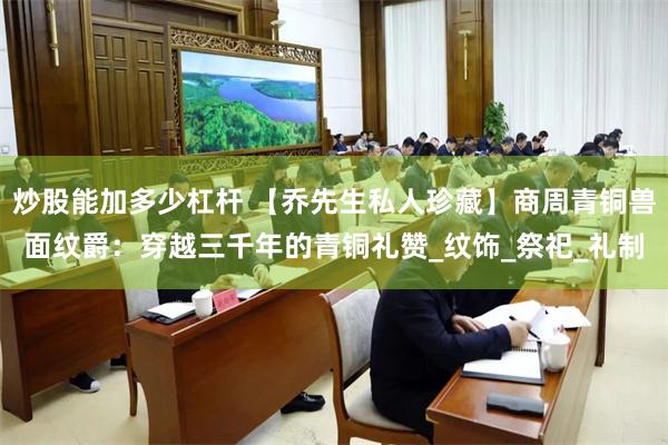 炒股能加多少杠杆 【乔先生私人珍藏】商周青铜兽面纹爵：穿越三千年的青铜礼赞_纹饰_祭祀_礼制