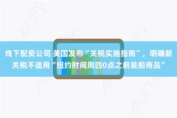 线下配资公司 美国发布“关税实施指南”，明确新关税不适用“纽约时间周四0点之前装船商品”