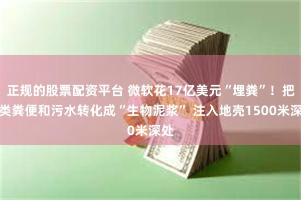 正规的股票配资平台 微软花17亿美元“埋粪”！把人类粪便和污水转化成“生物泥浆” 注入地壳1500米深处