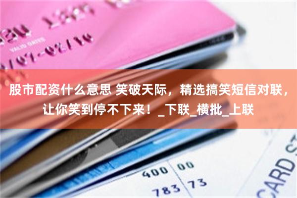 股市配资什么意思 笑破天际，精选搞笑短信对联，让你笑到停不下来！_下联_横批_上联