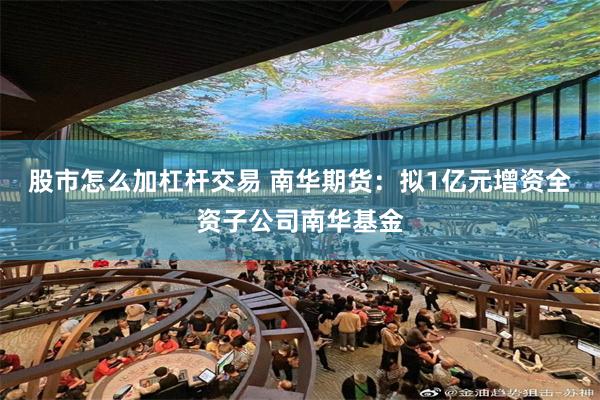 股市怎么加杠杆交易 南华期货：拟1亿元增资全资子公司南华基金