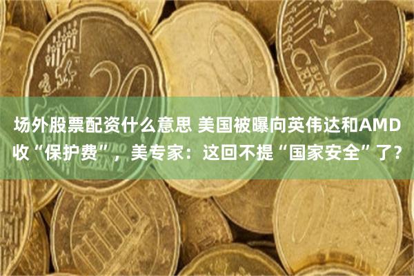 场外股票配资什么意思 美国被曝向英伟达和AMD收“保护费”，美专家：这回不提“国家安全”了？
