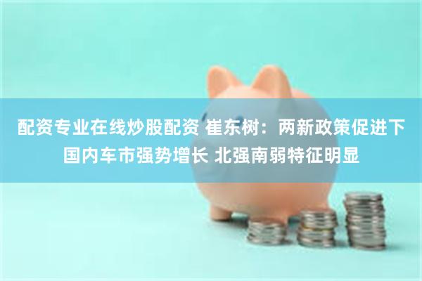 配资专业在线炒股配资 崔东树：两新政策促进下国内车市强势增长 北强南弱特征明显