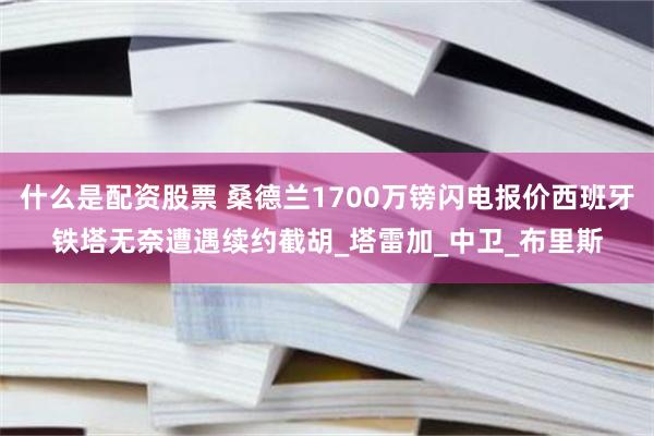 什么是配资股票 桑德兰1700万镑闪电报价西班牙铁塔无奈遭遇续约截胡_塔雷加_中卫_布里斯