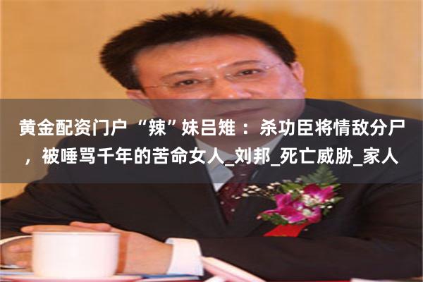 黄金配资门户 “辣”妹吕雉 ：杀功臣将情敌分尸，被唾骂千年的苦命女人_刘邦_死亡威胁_家人