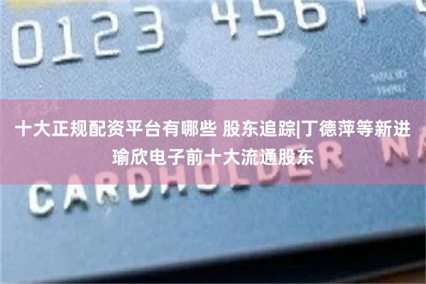十大正规配资平台有哪些 股东追踪|丁德萍等新进瑜欣电子前十大流通股东