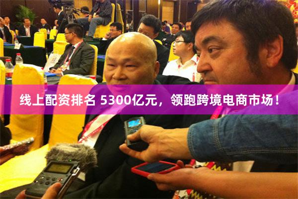 线上配资排名 5300亿元，领跑跨境电商市场！
