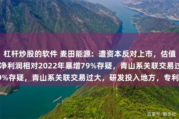 杠杆炒股的软件 麦田能源：遭资本反对上市，估值1年涨8倍，2024年净利润相对2022年暴增79%存疑，青山系关联交易过大，研发投入地方，专利少
