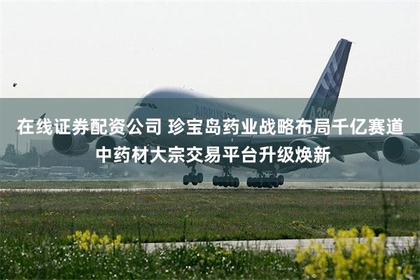 在线证券配资公司 珍宝岛药业战略布局千亿赛道 中药材大宗交易平台升级焕新