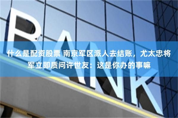 什么是配资股票 南京军区派人去结账，尤太忠将军立即质问许世友：这是你办的事嘛