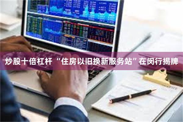炒股十倍杠杆 “住房以旧换新服务站”在闵行揭牌