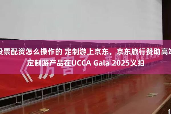 股票配资怎么操作的 定制游上京东，京东旅行赞助高端定制游产品在UCCA Gala 2025义拍