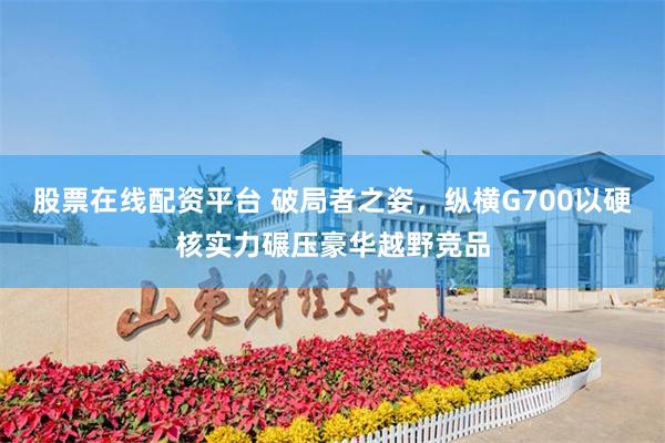 股票在线配资平台 破局者之姿，纵横G700以硬核实力碾压豪华越野竞品