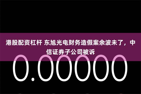 港股配资杠杆 东旭光电财务造假案余波未了，中信证券子公司被诉