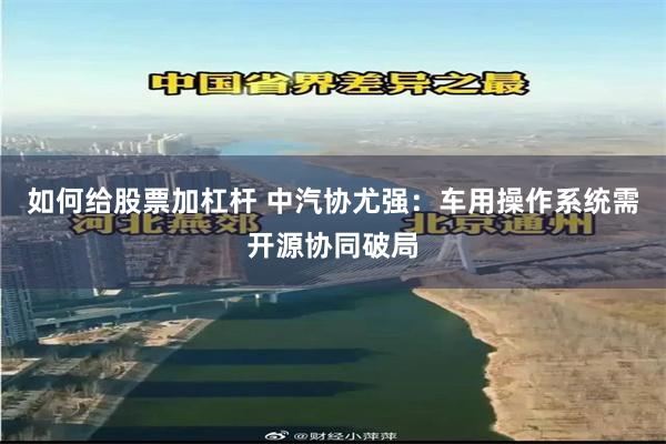 如何给股票加杠杆 中汽协尤强:车用操作系统需开源协同破局