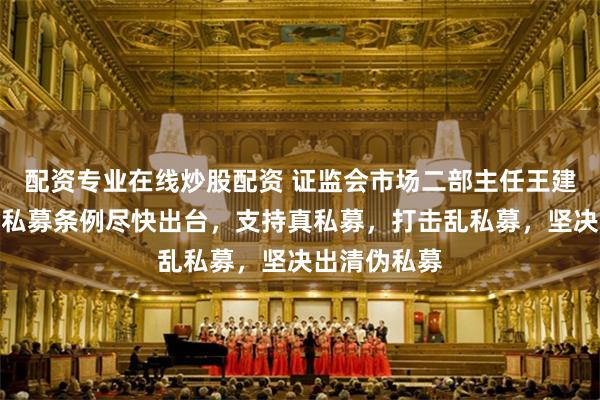 配资专业在线炒股配资 证监会市场二部主任王建平：将推动私募条例尽快出台，支持真私募，打击乱私募，坚决出清伪私募