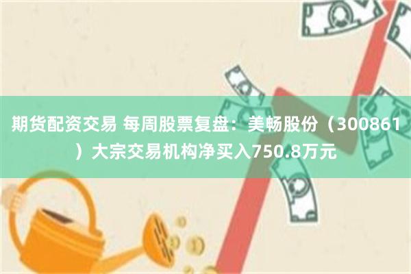 期货配资交易 每周股票复盘：美畅股份（300861）大宗交易机构净买入750.8万元