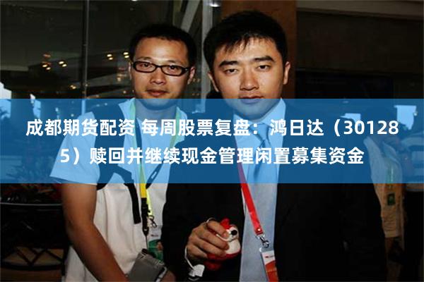 成都期货配资 每周股票复盘：鸿日达（301285）赎回并继续现金管理闲置募集资金