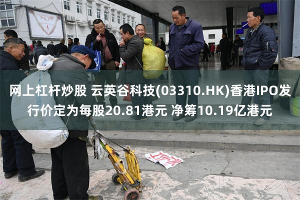网上杠杆炒股 云英谷科技(03310.HK)香港IPO发行价定为每股20.81港元 净筹10.19亿港元