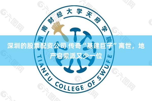 深圳的股票配资公司 传奇“基建巨子”离世，地产启蒙派又少一位