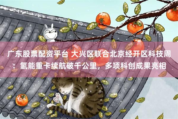 广东股票配资平台 大兴区联合北京经开区科技周：氢能重卡续航破千公里，多项科创成果亮相