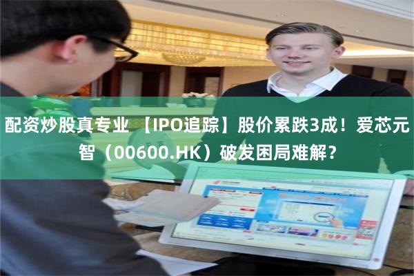 配资炒股真专业 【IPO追踪】股价累跌3成！爱芯元智（00600.HK）破发困局难解？