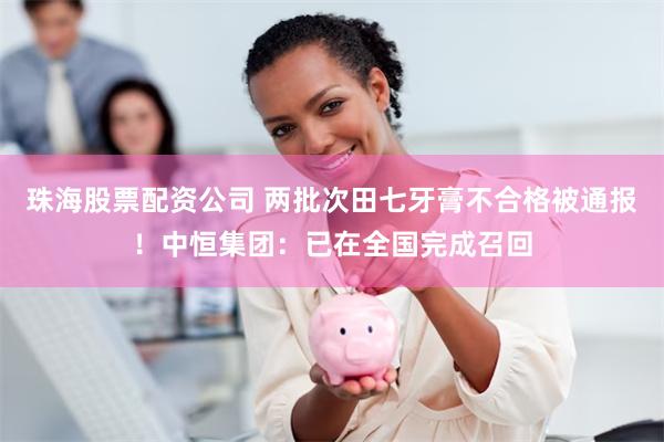 珠海股票配资公司 两批次田七牙膏不合格被通报！中恒集团：已在全国完成召回