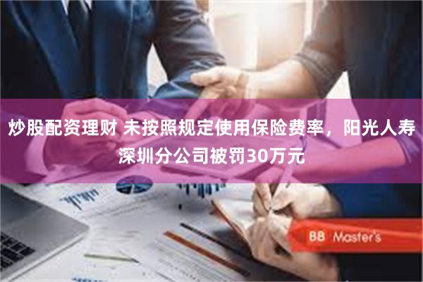 炒股配资理财 未按照规定使用保险费率，阳光人寿深圳分公司被罚30万元