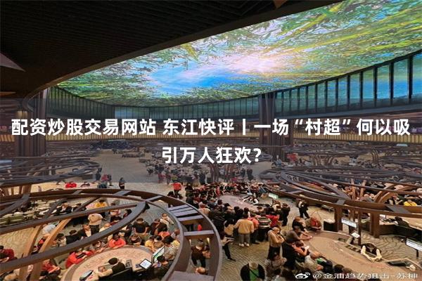 配资炒股交易网站 东江快评丨一场“村超”何以吸引万人狂欢？