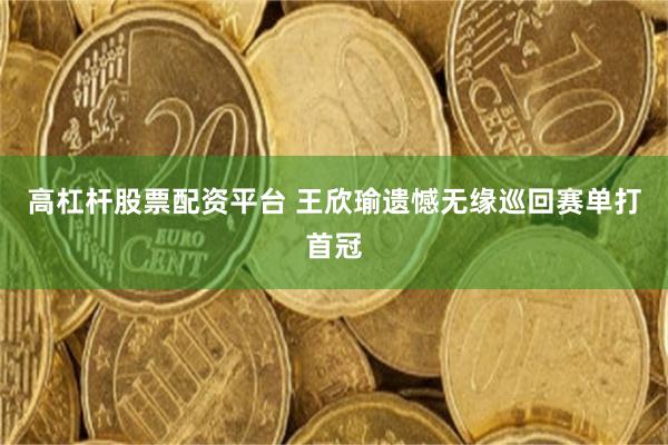 高杠杆股票配资平台 王欣瑜遗憾无缘巡回赛单打首冠