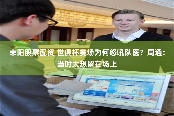 耒阳股票配资 世俱杯赛场为何怒吼队医？周通：当时太想留在场上
