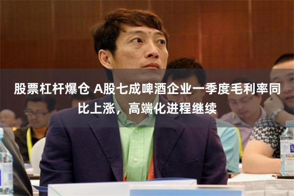 股票杠杆爆仓 A股七成啤酒企业一季度毛利率同比上涨，高端化进程继续